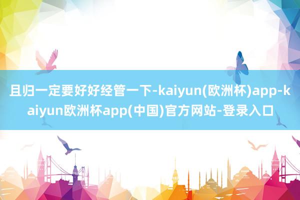 且归一定要好好经管一下-kaiyun(欧洲杯)app-kaiyun欧洲杯app(中国)官方网站-登录入口