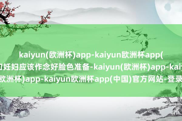 kaiyun(欧洲杯)app-kaiyun欧洲杯app(中国)官方网站-登录入口妊妇应该作念好脸色准备-kaiyun(欧洲杯)app-kaiyun欧洲杯app(中国)官方网站-登录入口