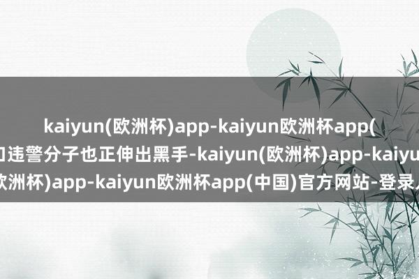 kaiyun(欧洲杯)app-kaiyun欧洲杯app(中国)官方网站-登录入口违警分子也正伸出黑手-kaiyun(欧洲杯)app-kaiyun欧洲杯app(中国)官方网站-登录入口