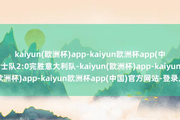 kaiyun(欧洲杯)app-kaiyun欧洲杯app(中国)官方网站-登录入口瑞士队2:0完胜意大利队-kaiyun(欧洲杯)app-kaiyun欧洲杯app(中国)官方网站-登录入口