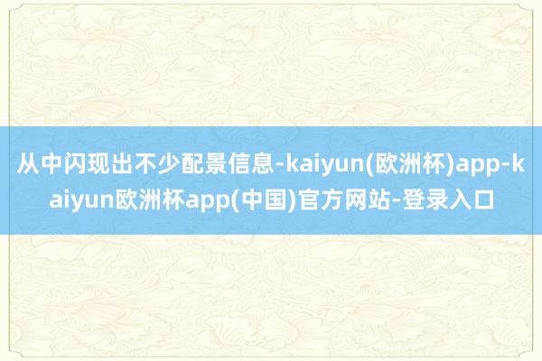 从中闪现出不少配景信息-kaiyun(欧洲杯)app-kaiyun欧洲杯app(中国)官方网站-登录入口