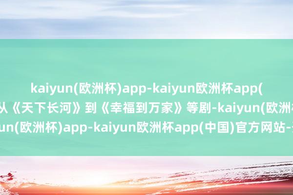 kaiyun(欧洲杯)app-kaiyun欧洲杯app(中国)官方网站-登录入口从《天下长河》到《幸福到万家》等剧-kaiyun(欧洲杯)app-kaiyun欧洲杯app(中国)官方网站-登录入口