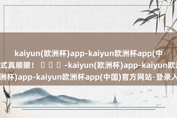 kaiyun(欧洲杯)app-kaiyun欧洲杯app(中国)官方网站-登录入口形式真顺眼！ ​​​-kaiyun(欧洲杯)app-kaiyun欧洲杯app(中国)官方网站-登录入口