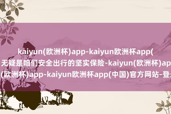 kaiyun(欧洲杯)app-kaiyun欧洲杯app(中国)官方网站-登录入口无疑是咱们安全出行的坚实保险-kaiyun(欧洲杯)app-kaiyun欧洲杯app(中国)官方网站-登录入口