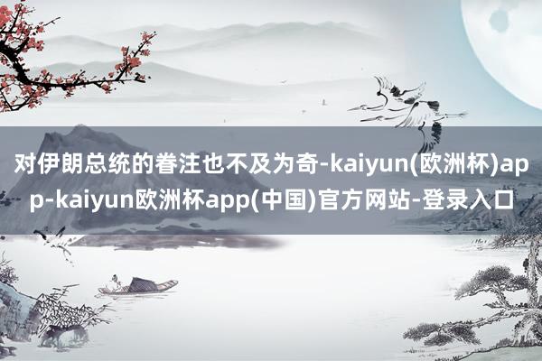 对伊朗总统的眷注也不及为奇-kaiyun(欧洲杯)app-kaiyun欧洲杯app(中国)官方网站-登录入口