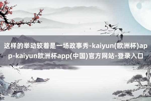 这样的举动较着是一场政事秀-kaiyun(欧洲杯)app-kaiyun欧洲杯app(中国)官方网站-登录入口