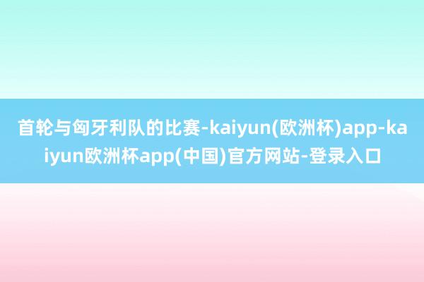 首轮与匈牙利队的比赛-kaiyun(欧洲杯)app-kaiyun欧洲杯app(中国)官方网站-登录入口