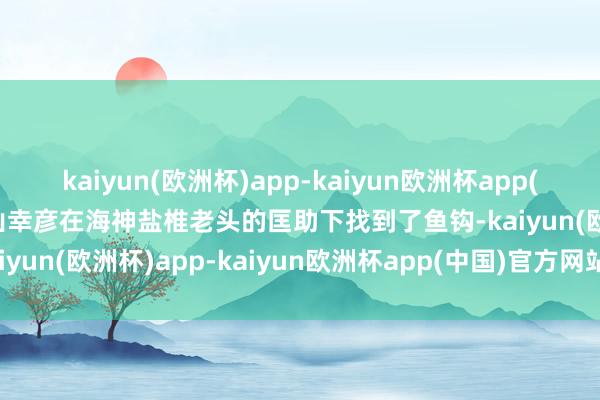 kaiyun(欧洲杯)app-kaiyun欧洲杯app(中国)官方网站-登录入口山幸彦在海神盐椎老头的匡助下找到了鱼钩-kaiyun(欧洲杯)app-kaiyun欧洲杯app(中国)官方网站-登录入口