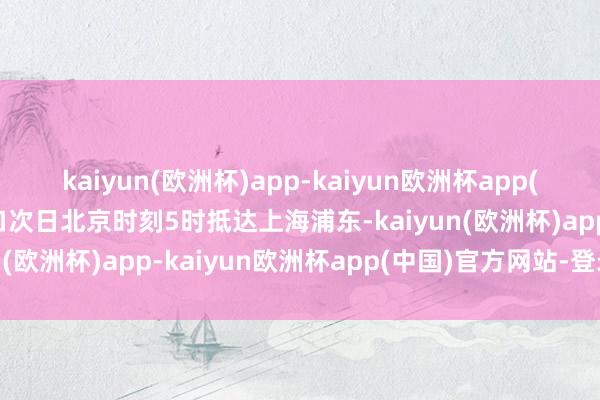 kaiyun(欧洲杯)app-kaiyun欧洲杯app(中国)官方网站-登录入口次日北京时刻5时抵达上海浦东-kaiyun(欧洲杯)app-kaiyun欧洲杯app(中国)官方网站-登录入口