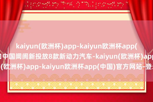 kaiyun(欧洲杯)app-kaiyun欧洲杯app(中国)官方网站-登录入口中国阛阓新投放8款新动力汽车-kaiyun(欧洲杯)app-kaiyun欧洲杯app(中国)官方网站-登录入口