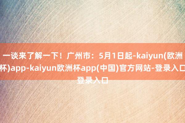 一谈来了解一下！广州市：5月1日起-kaiyun(欧洲杯)app-kaiyun欧洲杯app(中国)官方网站-登录入口