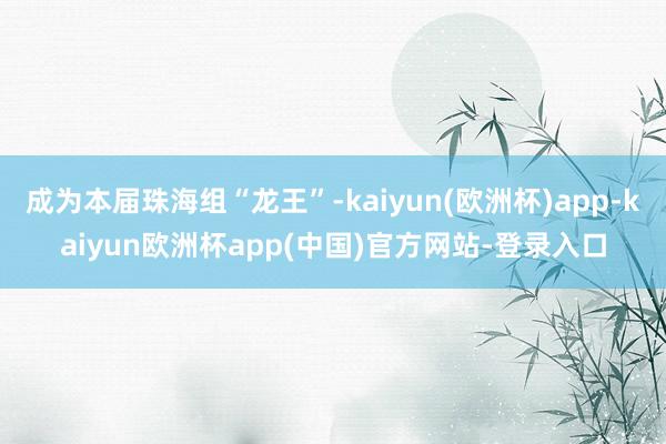 成为本届珠海组“龙王”-kaiyun(欧洲杯)app-kaiyun欧洲杯app(中国)官方网站-登录入口