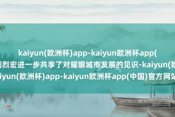 kaiyun(欧洲杯)app-kaiyun欧洲杯app(中国)官方网站-登录入口刘烈宏进一步共享了对耀眼城市发展的见识-kaiyun(欧洲杯)app-kaiyun欧洲杯app(中国)官方网站-登录入口