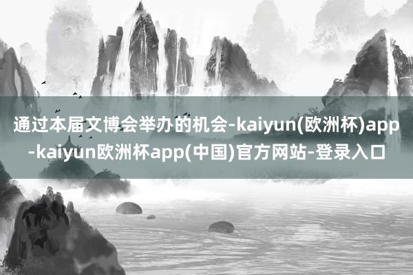 通过本届文博会举办的机会-kaiyun(欧洲杯)app-kaiyun欧洲杯app(中国)官方网站-登录入口