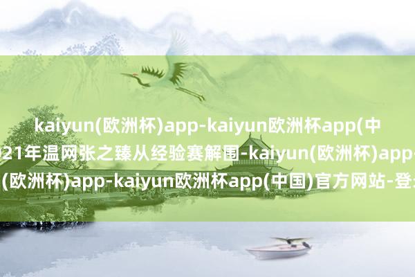 kaiyun(欧洲杯)app-kaiyun欧洲杯app(中国)官方网站-登录入口2021年温网张之臻从经验赛解围-kaiyun(欧洲杯)app-kaiyun欧洲杯app(中国)官方网站-登录入口