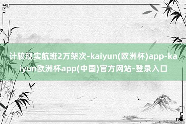 计较现实航班2万架次-kaiyun(欧洲杯)app-kaiyun欧洲杯app(中国)官方网站-登录入口