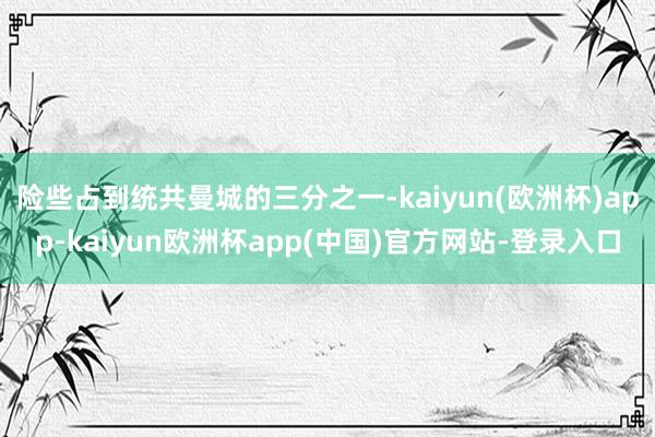 险些占到统共曼城的三分之一-kaiyun(欧洲杯)app-kaiyun欧洲杯app(中国)官方网站-登录入口