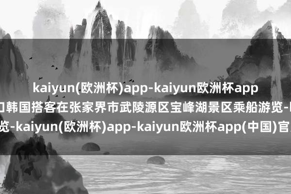 kaiyun(欧洲杯)app-kaiyun欧洲杯app(中国)官方网站-登录入口韩国搭客在张家界市武陵源区宝峰湖景区乘船游览-kaiyun(欧洲杯)app-kaiyun欧洲杯app(中国)官方网站-登录入口