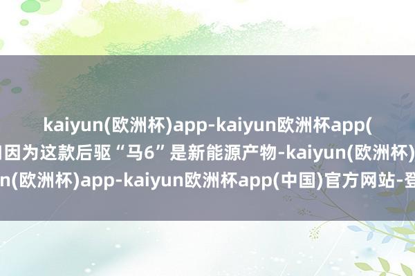 kaiyun(欧洲杯)app-kaiyun欧洲杯app(中国)官方网站-登录入口因为这款后驱“马6”是新能源产物-kaiyun(欧洲杯)app-kaiyun欧洲杯app(中国)官方网站-登录入口