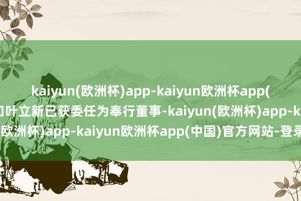 kaiyun(欧洲杯)app-kaiyun欧洲杯app(中国)官方网站-登录入口叶立新已获委任为奉行董事-kaiyun(欧洲杯)app-kaiyun欧洲杯app(中国)官方网站-登录入口