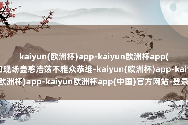 kaiyun(欧洲杯)app-kaiyun欧洲杯app(中国)官方网站-登录入口现场蛊惑浩荡不雅众恭维-kaiyun(欧洲杯)app-kaiyun欧洲杯app(中国)官方网站-登录入口