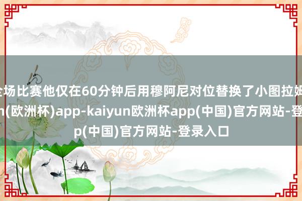 全场比赛他仅在60分钟后用穆阿尼对位替换了小图拉姆-kaiyun(欧洲杯)app-kaiyun欧洲杯app(中国)官方网站-登录入口