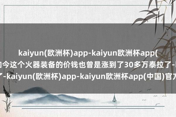 kaiyun(欧洲杯)app-kaiyun欧洲杯app(中国)官方网站-登录入口如今这个火器装备的价钱也曾是涨到了30多万泰拉了-kaiyun(欧洲杯)app-kaiyun欧洲杯app(中国)官方网站-登录入口