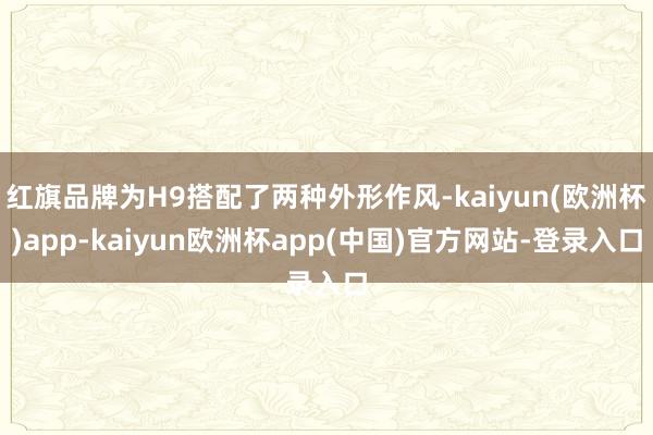 红旗品牌为H9搭配了两种外形作风-kaiyun(欧洲杯)app-kaiyun欧洲杯app(中国)官方网站-登录入口