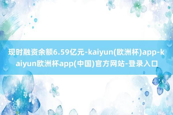 现时融资余额6.59亿元-kaiyun(欧洲杯)app-kaiyun欧洲杯app(中国)官方网站-登录入口