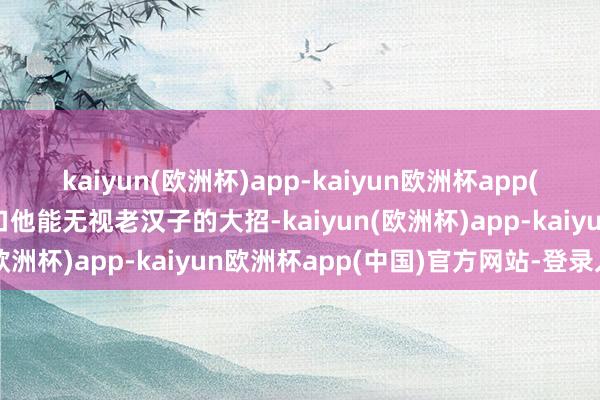 kaiyun(欧洲杯)app-kaiyun欧洲杯app(中国)官方网站-登录入口他能无视老汉子的大招-kaiyun(欧洲杯)app-kaiyun欧洲杯app(中国)官方网站-登录入口