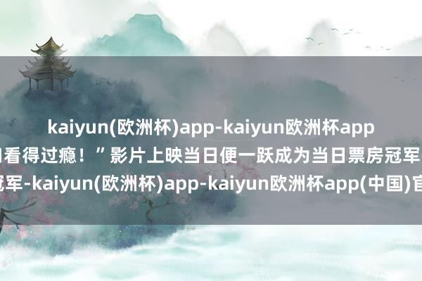 kaiyun(欧洲杯)app-kaiyun欧洲杯app(中国)官方网站-登录入口看得过瘾！”影片上映当日便一跃成为当日票房冠军-kaiyun(欧洲杯)app-kaiyun欧洲杯app(中国)官方网站-登录入口