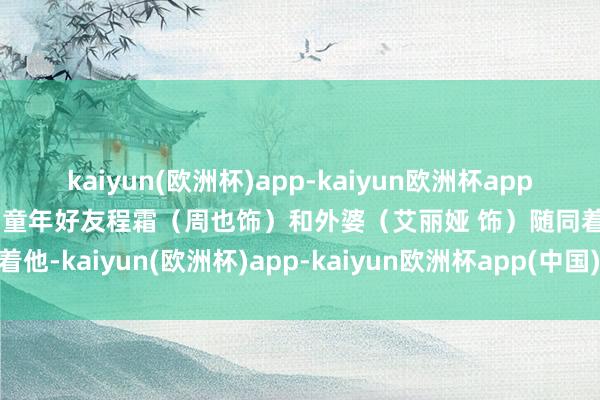 kaiyun(欧洲杯)app-kaiyun欧洲杯app(中国)官方网站-登录入口童年好友程霜（周也饰）和外婆（艾丽娅 饰）随同着他-kaiyun(欧洲杯)app-kaiyun欧洲杯app(中国)官方网站-登录入口