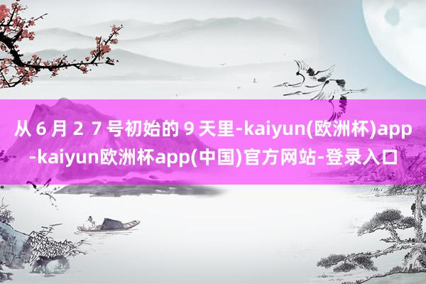 从６月２７号初始的９天里-kaiyun(欧洲杯)app-kaiyun欧洲杯app(中国)官方网站-登录入口