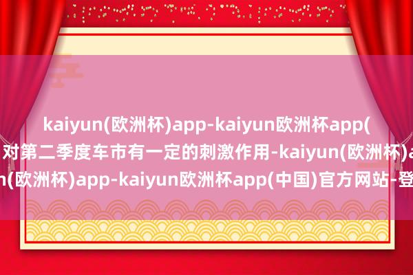 kaiyun(欧洲杯)app-kaiyun欧洲杯app(中国)官方网站-登录入口对第二季度车市有一定的刺激作用-kaiyun(欧洲杯)app-kaiyun欧洲杯app(中国)官方网站-登录入口