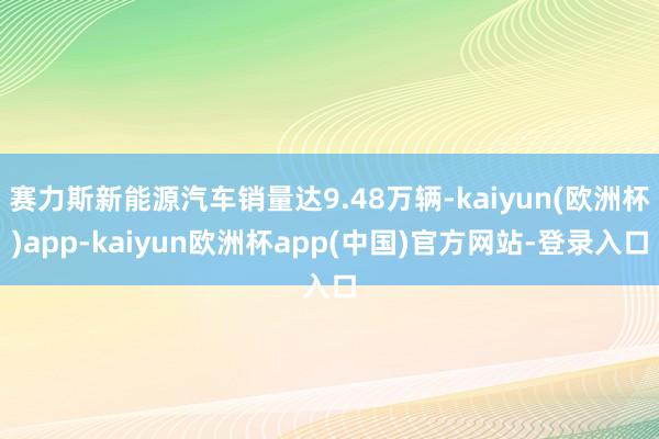 赛力斯新能源汽车销量达9.48万辆-kaiyun(欧洲杯)app-kaiyun欧洲杯app(中国)官方网站-登录入口