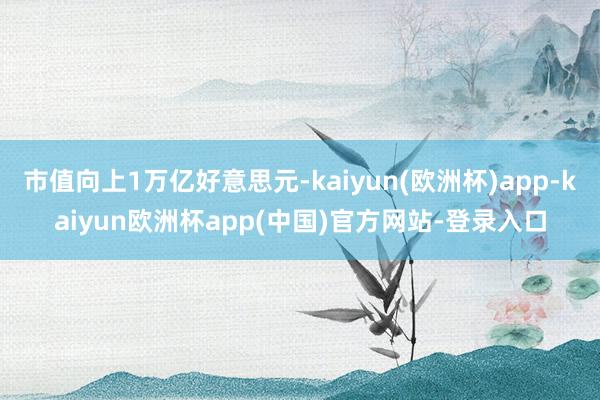 市值向上1万亿好意思元-kaiyun(欧洲杯)app-kaiyun欧洲杯app(中国)官方网站-登录入口