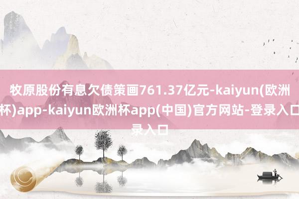 牧原股份有息欠债策画761.37亿元-kaiyun(欧洲杯)app-kaiyun欧洲杯app(中国)官方网站-登录入口