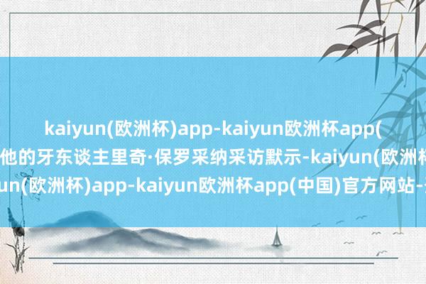 kaiyun(欧洲杯)app-kaiyun欧洲杯app(中国)官方网站-登录入口他的牙东谈主里奇·保罗采纳采访默示-kaiyun(欧洲杯)app-kaiyun欧洲杯app(中国)官方网站-登录入口