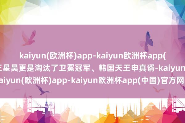 kaiyun(欧洲杯)app-kaiyun欧洲杯app(中国)官方网站-登录入口王星昊更是淘汰了卫冕冠军、韩国天王申真谞-kaiyun(欧洲杯)app-kaiyun欧洲杯app(中国)官方网站-登录入口