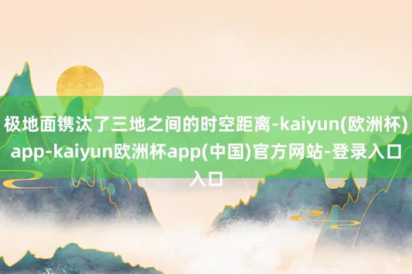 极地面镌汰了三地之间的时空距离-kaiyun(欧洲杯)app-kaiyun欧洲杯app(中国)官方网站-登录入口