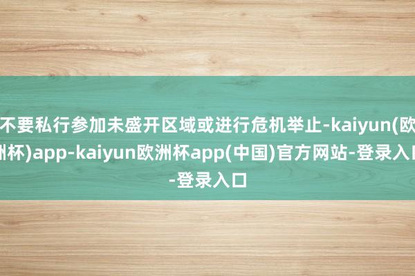 不要私行参加未盛开区域或进行危机举止-kaiyun(欧洲杯)app-kaiyun欧洲杯app(中国)官方网站-登录入口