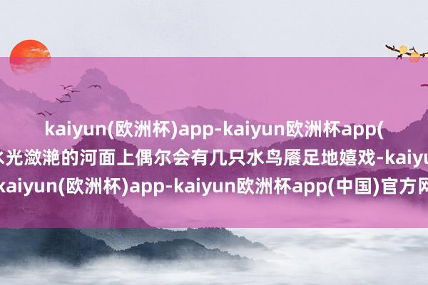 kaiyun(欧洲杯)app-kaiyun欧洲杯app(中国)官方网站-登录入口水光潋滟的河面上偶尔会有几只水鸟餍足地嬉戏-kaiyun(欧洲杯)app-kaiyun欧洲杯app(中国)官方网站-登录入口