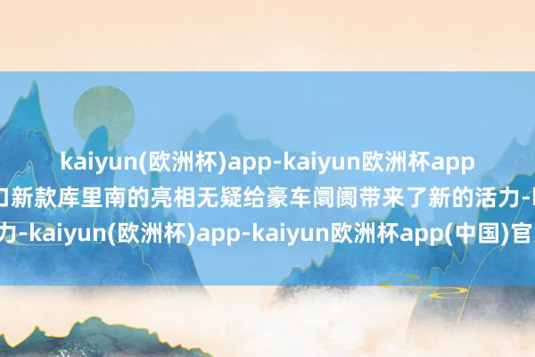 kaiyun(欧洲杯)app-kaiyun欧洲杯app(中国)官方网站-登录入口新款库里南的亮相无疑给豪车阛阓带来了新的活力-kaiyun(欧洲杯)app-kaiyun欧洲杯app(中国)官方网站-登录入口