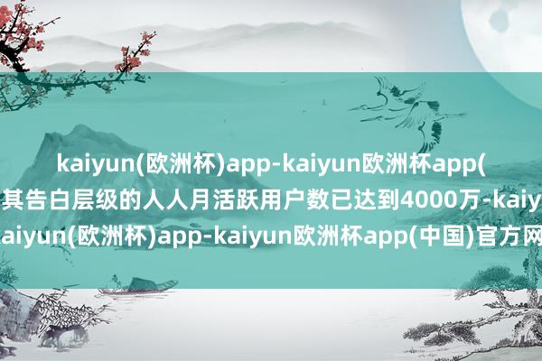 kaiyun(欧洲杯)app-kaiyun欧洲杯app(中国)官方网站-登录入口其告白层级的人人月活跃用户数已达到4000万-kaiyun(欧洲杯)app-kaiyun欧洲杯app(中国)官方网站-登录入口