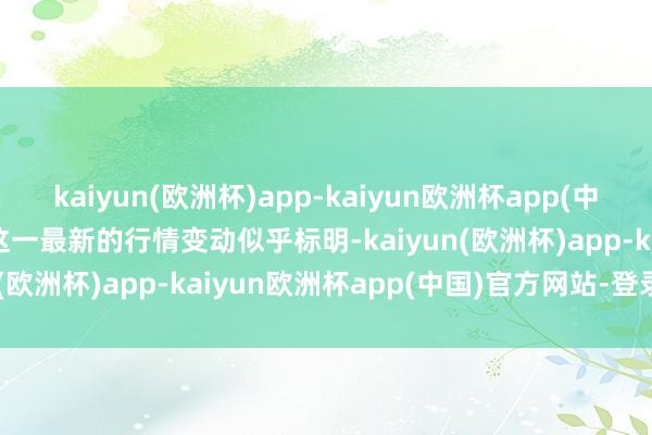 kaiyun(欧洲杯)app-kaiyun欧洲杯app(中国)官方网站-登录入口　　这一最新的行情变动似乎标明-kaiyun(欧洲杯)app-kaiyun欧洲杯app(中国)官方网站-登录入口