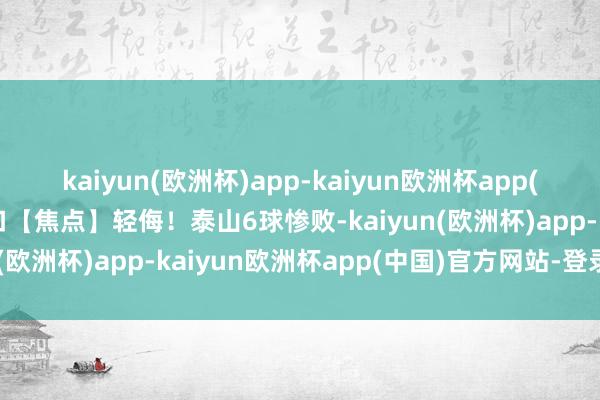 kaiyun(欧洲杯)app-kaiyun欧洲杯app(中国)官方网站-登录入口【焦点】轻侮！泰山6球惨败-kaiyun(欧洲杯)app-kaiyun欧洲杯app(中国)官方网站-登录入口