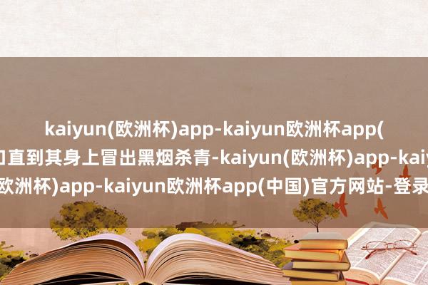 kaiyun(欧洲杯)app-kaiyun欧洲杯app(中国)官方网站-登录入口直到其身上冒出黑烟杀青-kaiyun(欧洲杯)app-kaiyun欧洲杯app(中国)官方网站-登录入口