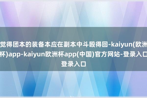 觉得团本的装备本应在副本中斗殴得回-kaiyun(欧洲杯)app-kaiyun欧洲杯app(中国)官方网站-登录入口