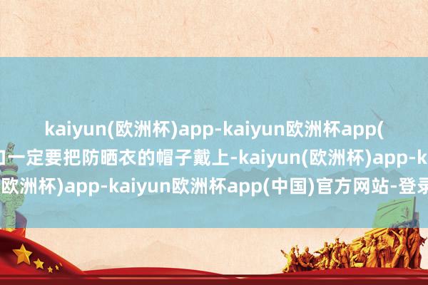 kaiyun(欧洲杯)app-kaiyun欧洲杯app(中国)官方网站-登录入口一定要把防晒衣的帽子戴上-kaiyun(欧洲杯)app-kaiyun欧洲杯app(中国)官方网站-登录入口