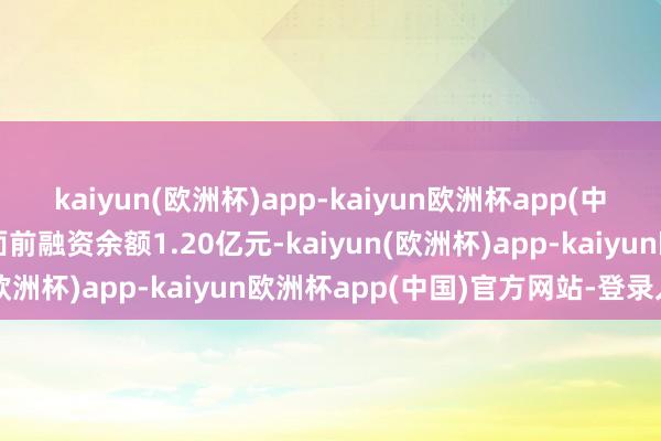 kaiyun(欧洲杯)app-kaiyun欧洲杯app(中国)官方网站-登录入口面前融资余额1.20亿元-kaiyun(欧洲杯)app-kaiyun欧洲杯app(中国)官方网站-登录入口